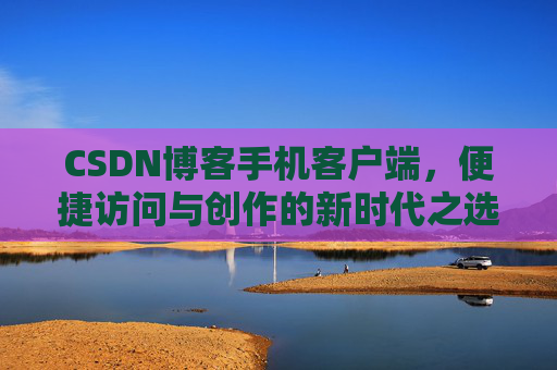 CSDN博客手机客户端，便捷访问与创作的新时代之选